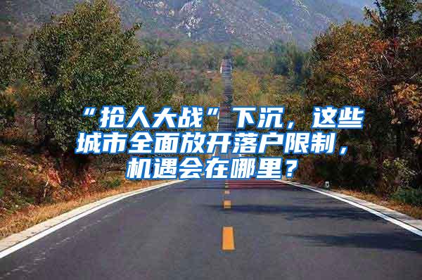 “抢人大战”下沉，这些城市全面放开落户限制，机遇会在哪里？