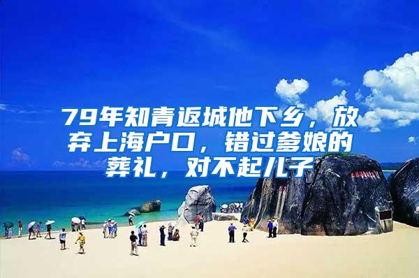 79年知青返城他下乡，放弃上海户口，错过爹娘的葬礼，对不起儿子