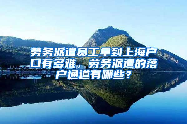 劳务派遣员工拿到上海户口有多难，劳务派遣的落户通道有哪些？