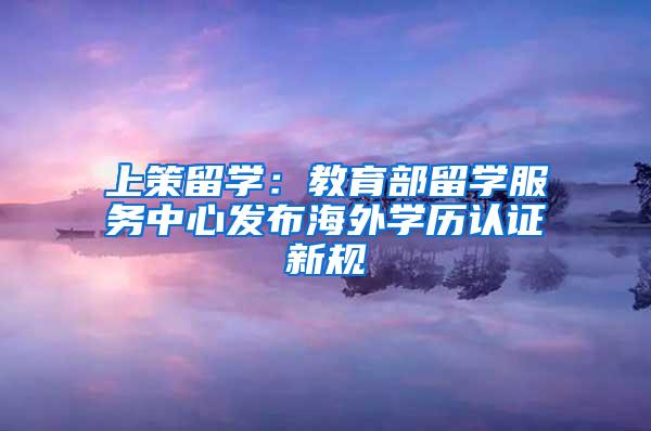 上策留学：教育部留学服务中心发布海外学历认证新规