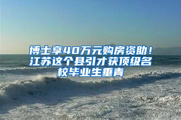 博士享40万元购房资助！江苏这个县引才获顶级名校毕业生垂青