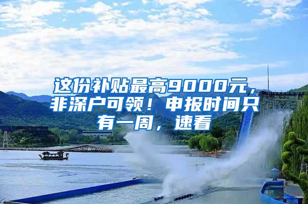 这份补贴最高9000元，非深户可领！申报时间只有一周，速看