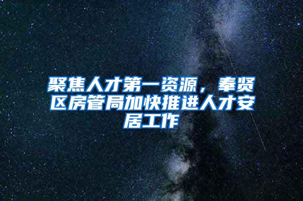 聚焦人才第一资源，奉贤区房管局加快推进人才安居工作