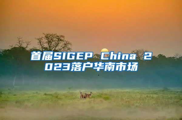 首届SIGEP China 2023落户华南市场