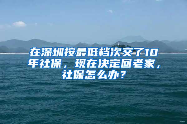 在深圳按最低档次交了10年社保，现在决定回老家，社保怎么办？