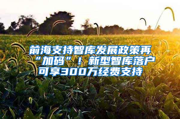 前海支持智库发展政策再“加码”！新型智库落户可享300万经费支持