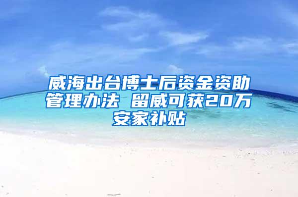 威海出台博士后资金资助管理办法 留威可获20万安家补贴