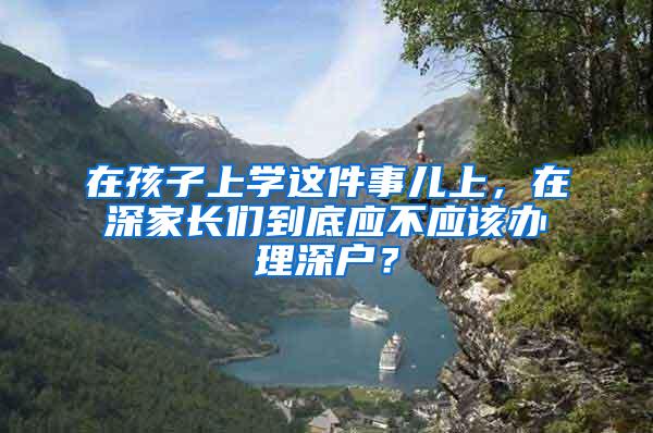 在孩子上学这件事儿上，在深家长们到底应不应该办理深户？