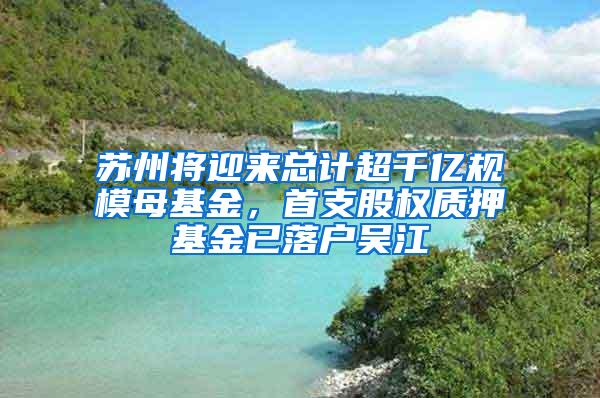 苏州将迎来总计超千亿规模母基金，首支股权质押基金已落户吴江