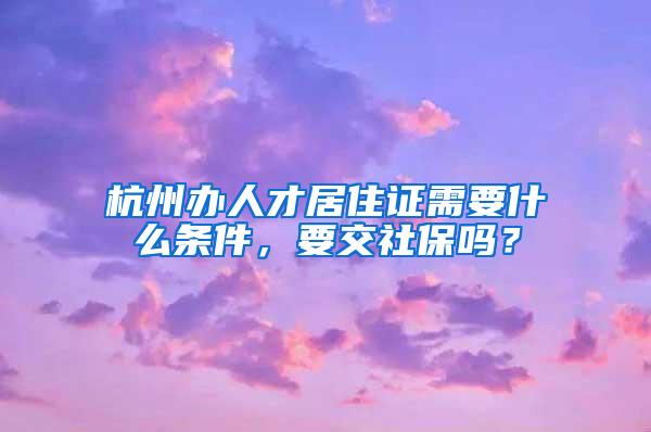 杭州办人才居住证需要什么条件，要交社保吗？