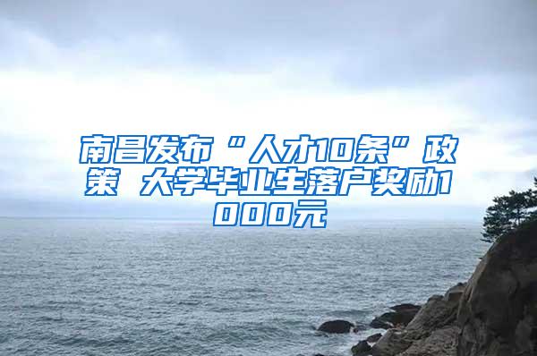 南昌发布“人才10条”政策 大学毕业生落户奖励1000元