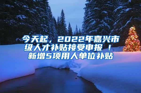 今天起，2022年嘉兴市级人才补贴接受申报 ! 新增5项用人单位补贴