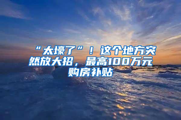 “太壕了”！这个地方突然放大招，最高100万元购房补贴