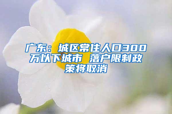 广东：城区常住人口300万以下城市 落户限制政策将取消