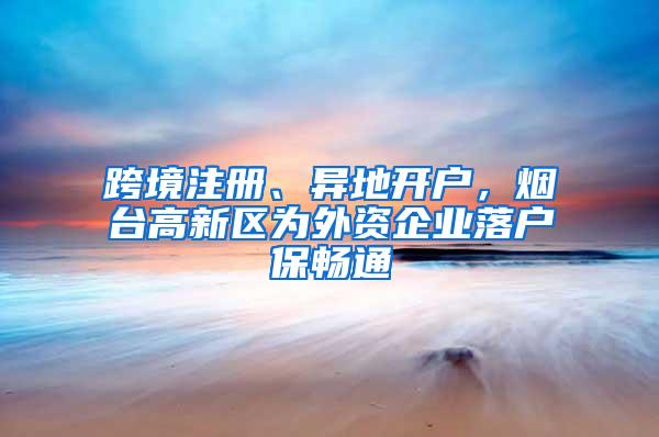 跨境注册、异地开户，烟台高新区为外资企业落户保畅通