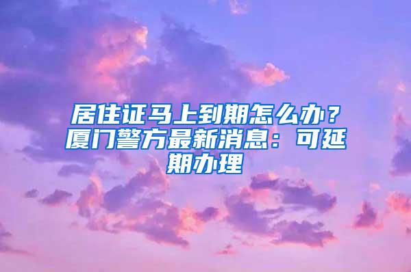 居住证马上到期怎么办？厦门警方最新消息：可延期办理