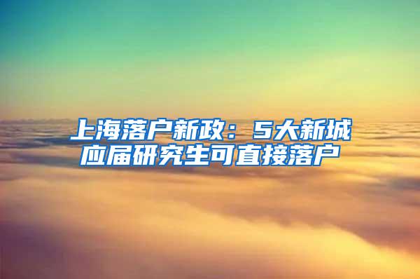 上海落户新政：5大新城应届研究生可直接落户