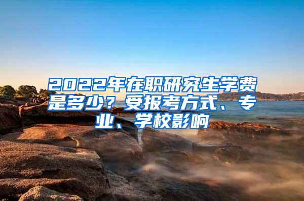 2022年在职研究生学费是多少？受报考方式、专业、学校影响