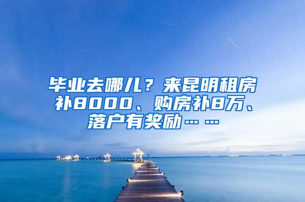 毕业去哪儿？来昆明租房补8000、购房补8万、落户有奖励……