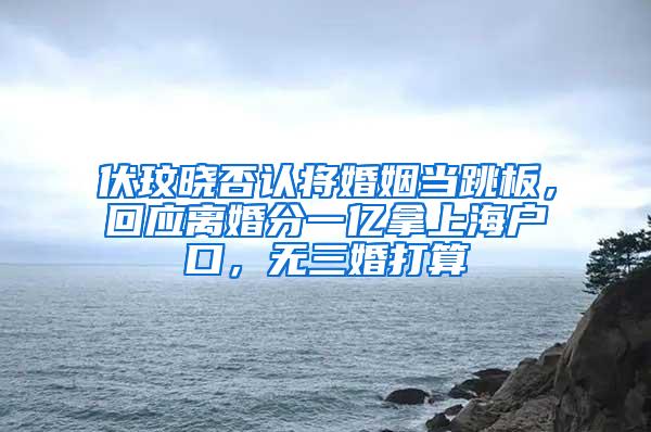 伏玟晓否认将婚姻当跳板，回应离婚分一亿拿上海户口，无三婚打算