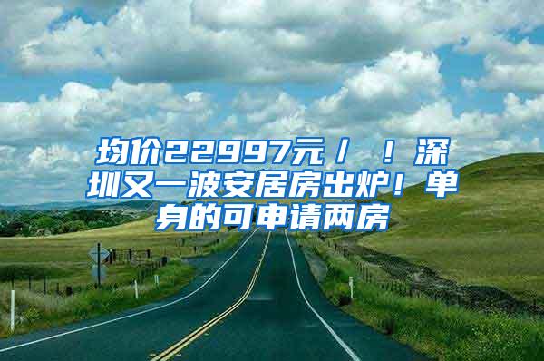 均价22997元／㎡！深圳又一波安居房出炉！单身的可申请两房