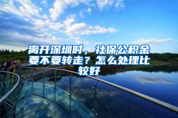 离开深圳时，社保公积金要不要转走？怎么处理比较好