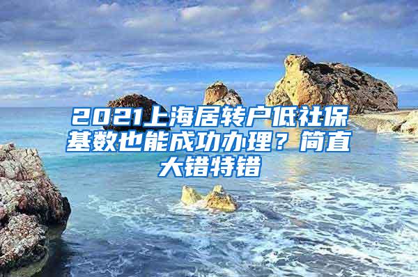 2021上海居转户低社保基数也能成功办理？简直大错特错