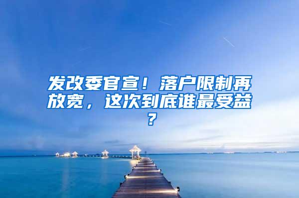 发改委官宣！落户限制再放宽，这次到底谁最受益？