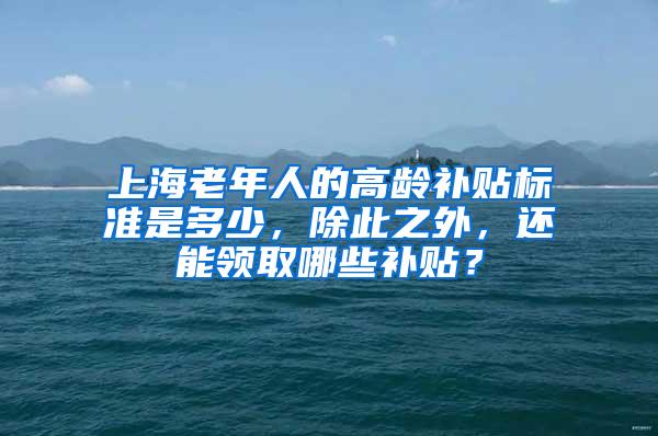 上海老年人的高龄补贴标准是多少，除此之外，还能领取哪些补贴？