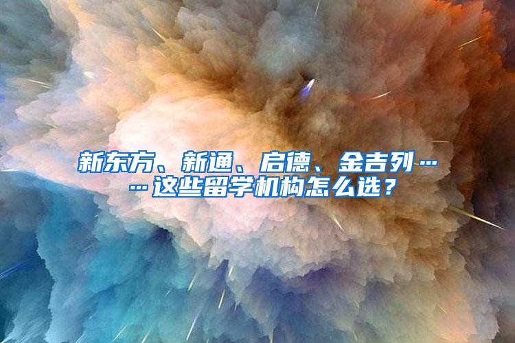 新东方、新通、启德、金吉列……这些留学机构怎么选？