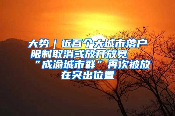 大势｜近百个大城市落户限制取消或放开放宽 “成渝城市群”再次被放在突出位置