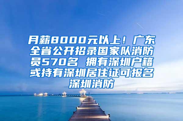 月薪8000元以上！广东全省公开招录国家队消防员570名 拥有深圳户籍或持有深圳居住证可报名深圳消防