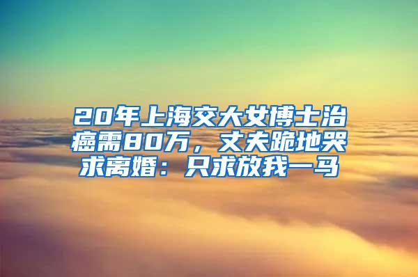 20年上海交大女博士治癌需80万，丈夫跪地哭求离婚：只求放我一马