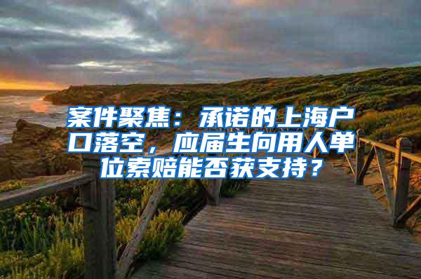 案件聚焦：承诺的上海户口落空，应届生向用人单位索赔能否获支持？