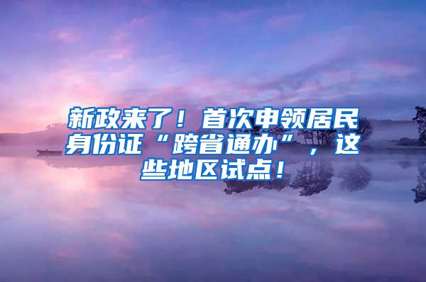 新政来了！首次申领居民身份证“跨省通办”，这些地区试点！