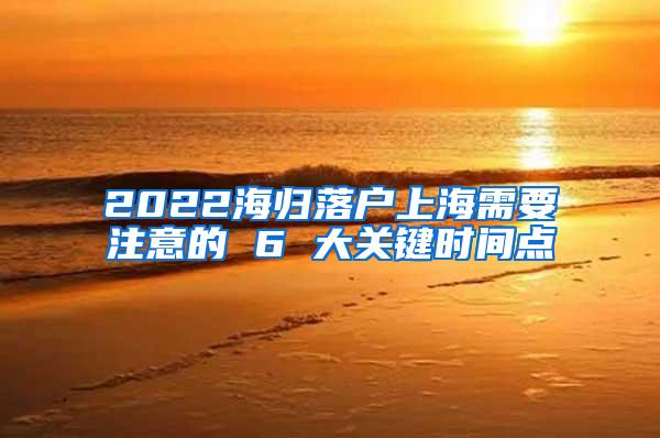 2022海归落户上海需要注意的 6 大关键时间点