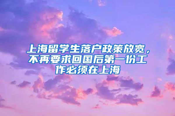 上海留学生落户政策放宽，不再要求回国后第一份工作必须在上海