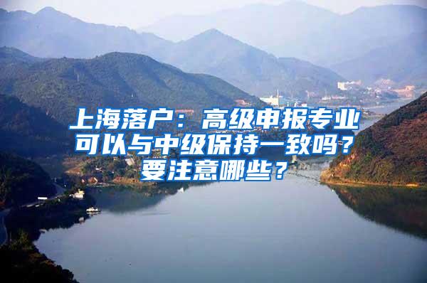 上海落户：高级申报专业可以与中级保持一致吗？要注意哪些？