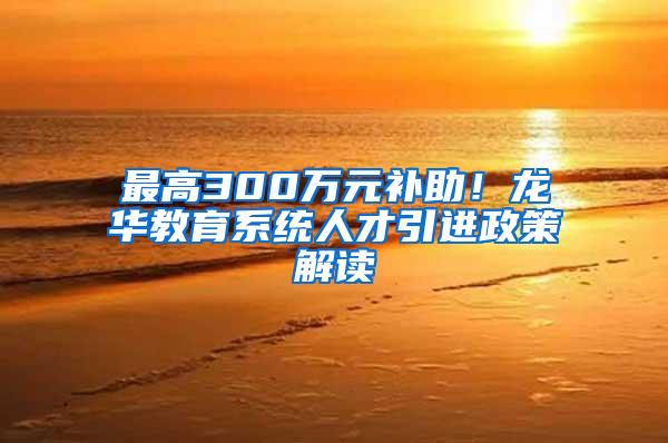 最高300万元补助！龙华教育系统人才引进政策解读