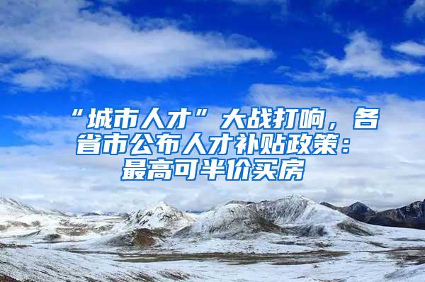 “城市人才”大战打响，各省市公布人才补贴政策：最高可半价买房