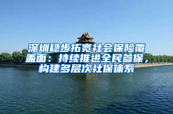 深圳稳步拓宽社会保险覆盖面：持续推进全民参保，构建多层次社保体系