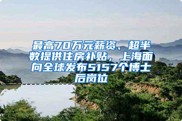 最高70万元薪资、超半数提供住房补贴，上海面向全球发布5157个博士后岗位