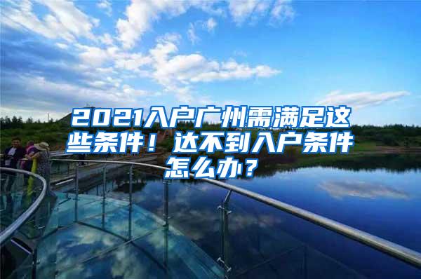 2021入户广州需满足这些条件！达不到入户条件怎么办？