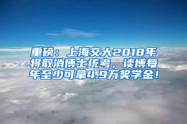 重磅：上海交大2018年将取消博士统考，读博每年至少可拿4.9万奖学金！