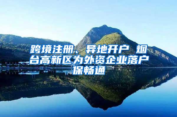 跨境注册、异地开户 烟台高新区为外资企业落户保畅通