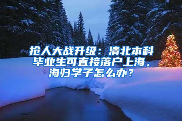 抢人大战升级：清北本科毕业生可直接落户上海，海归学子怎么办？