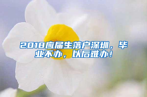 2018应届生落户深圳，毕业不办，以后难办！