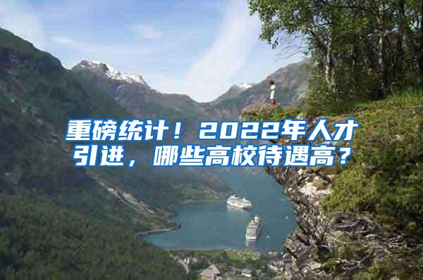 重磅统计！2022年人才引进，哪些高校待遇高？