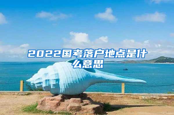 2022国考落户地点是什么意思