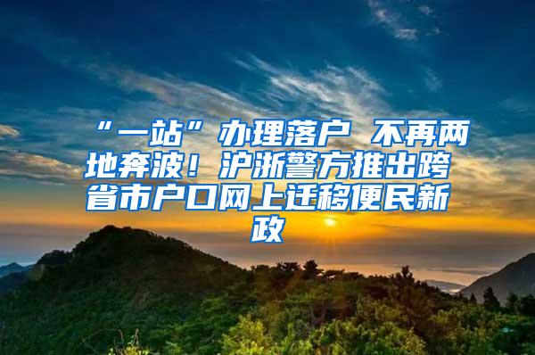 “一站”办理落户 不再两地奔波！沪浙警方推出跨省市户口网上迁移便民新政